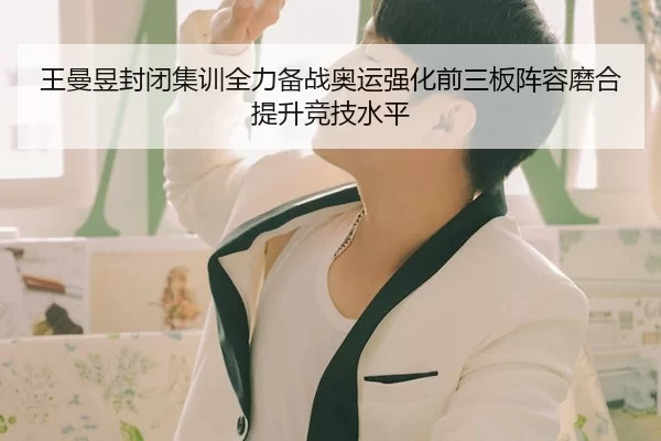 王曼昱封闭集训全力备战奥运强化前三板阵容磨合提升竞技水平