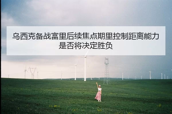 乌西克备战富里后续焦点期里控制距离能力是否将决定胜负