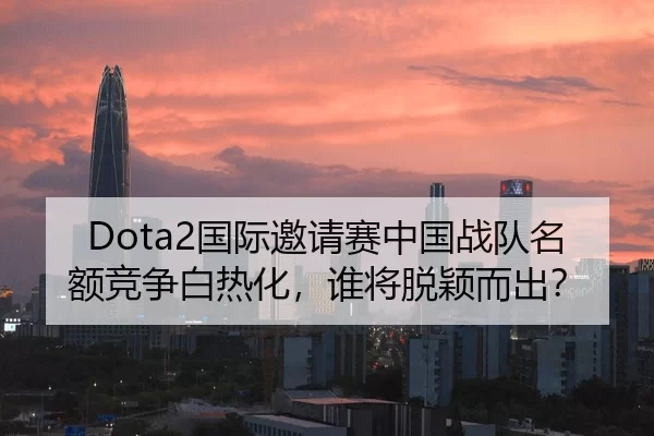 Dota2国际邀请赛中国战队名额竞争白热化，谁将脱颖而出？