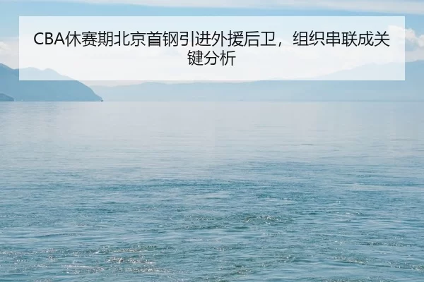 CBA休赛期北京首钢引进外援后卫，组织串联成关键分析