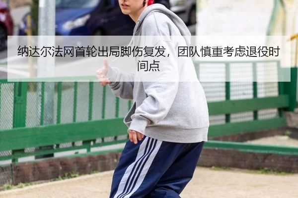 纳达尔法网首轮出局脚伤复发，团队慎重考虑退役时间点