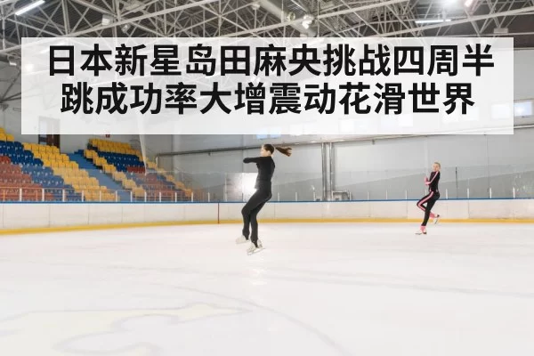 日本新星岛田麻央挑战四周半跳成功率大增震动花滑世界