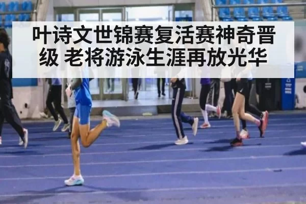 叶诗文世锦赛复活赛神奇晋级 老将游泳生涯再放光华